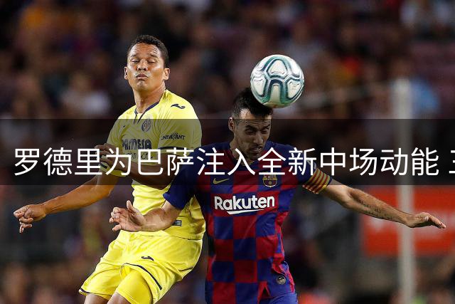 罗德里为巴萨注入全新中场动能 三大特质激活全队潜能